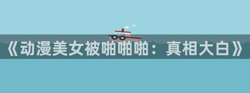里番漫画大全app：《动漫美女被啪啪啪：真相大白》